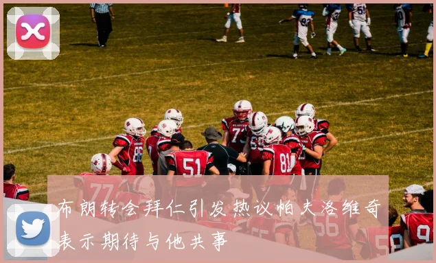 布朗转会拜仁引发热议帕夫洛维奇表示期待与他共事