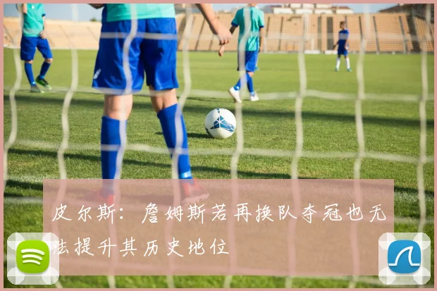 皮尔斯：詹姆斯若再换队夺冠也无法提升其历史地位