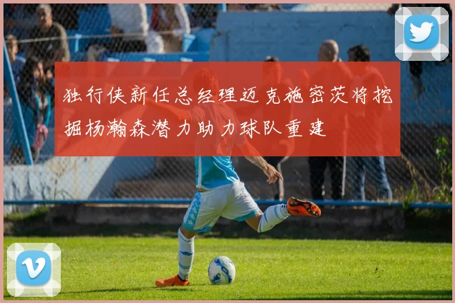 独行侠新任总经理迈克施密茨将挖掘杨瀚森潜力助力球队重建