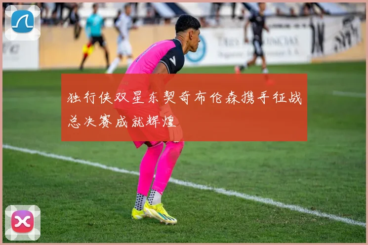 独行侠双星东契奇布伦森携手征战总决赛成就辉煌