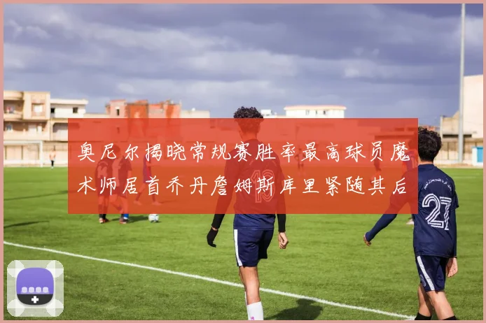 奥尼尔揭晓常规赛胜率最高球员魔术师居首乔丹詹姆斯库里紧随其后