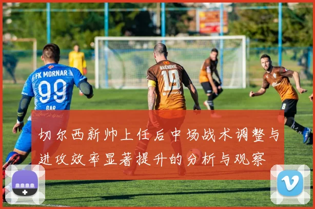 切尔西新帅上任后中场战术调整与进攻效率显著提升的分析与观察