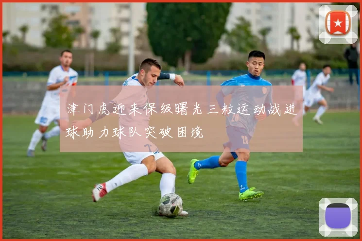 津门虎迎来保级曙光三粒运动战进球助力球队突破困境
