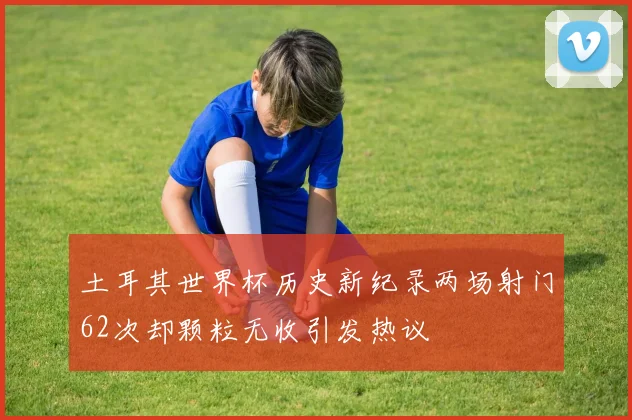 土耳其世界杯历史新纪录两场射门62次却颗粒无收引发热议