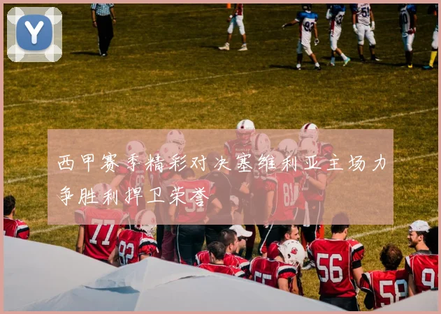 西甲赛季精彩对决塞维利亚主场力争胜利捍卫荣誉