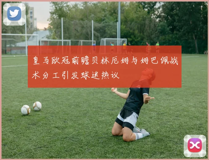 皇马欧冠前瞻贝林厄姆与姆巴佩战术分工引发球迷热议