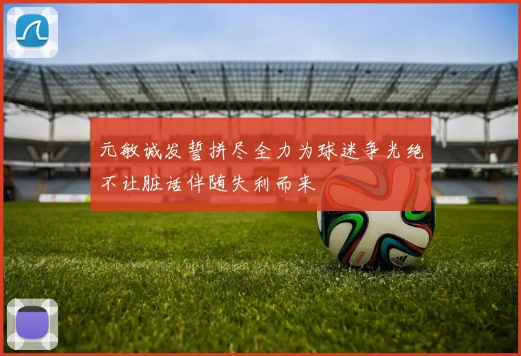 元敏诚发誓拼尽全力为球迷争光绝不让脏话伴随失利而来