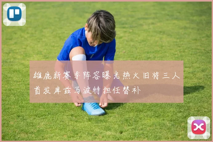 雄鹿新赛季阵容曝光热火旧将三人首发库兹马波特担任替补