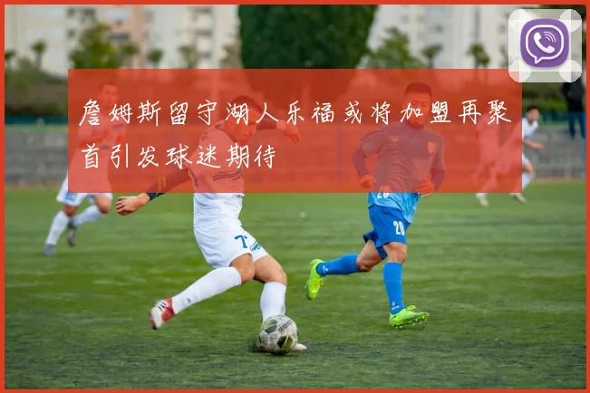 詹姆斯留守湖人乐福或将加盟再聚首引发球迷期待