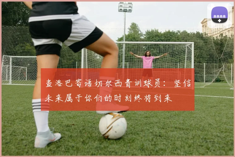 查洛巴寄语切尔西青训球员:坚信未来属于你们的时刻终将到来