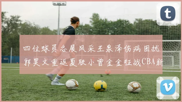 四位球员各展风采王泉泽伤病困扰郭昊文重返夏联小曾金金征战CBA新赛季