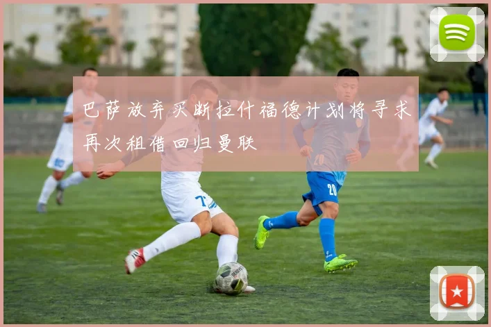 巴萨放弃买断拉什福德计划将寻求再次租借回归曼联