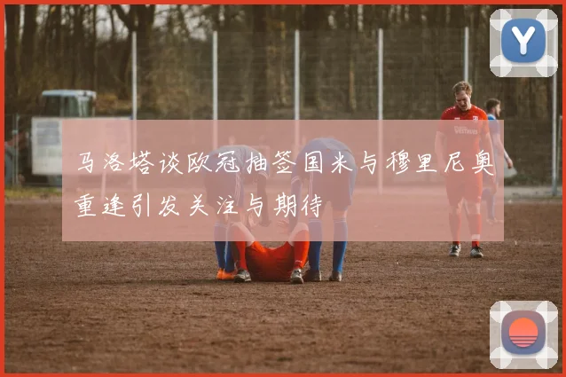 马洛塔谈欧冠抽签国米与穆里尼奥重逢引发关注与期待