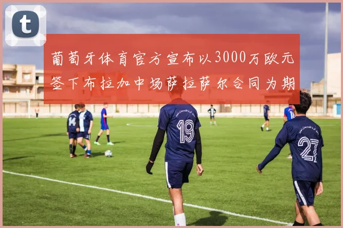 葡萄牙体育官方宣布以3000万欧元签下布拉加中场萨拉萨尔合同为期五年