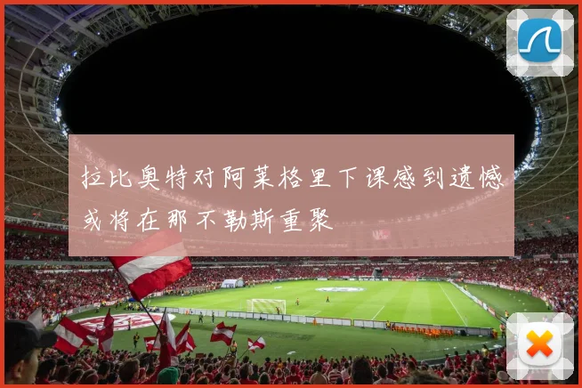 拉比奥特对阿莱格里下课感到遗憾或将在那不勒斯重聚