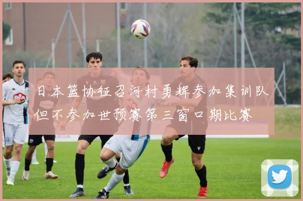 日本篮协征召河村勇辉参加集训队但不参加世预赛第三窗口期比赛