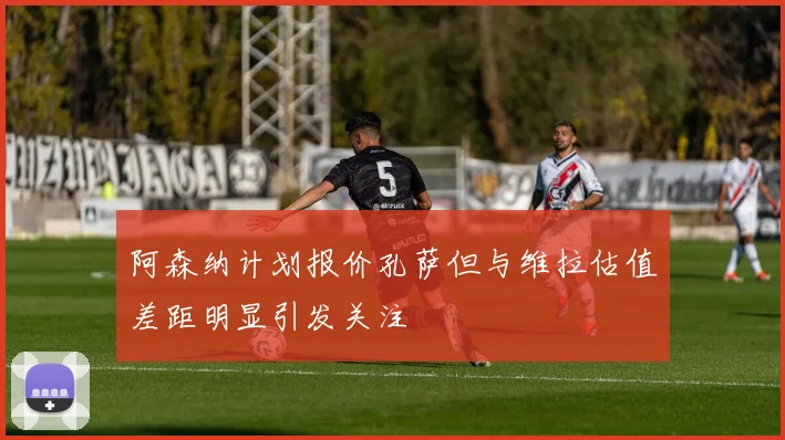 阿森纳计划报价孔萨但与维拉估值差距明显引发关注