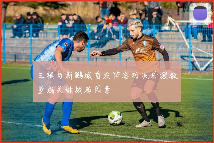 三镇与新鹏城首发阵容对决外援数量成关键战局因素
