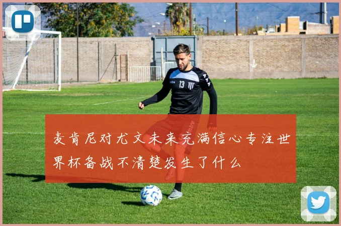 麦肯尼对尤文未来充满信心专注世界杯备战不清楚发生了什么