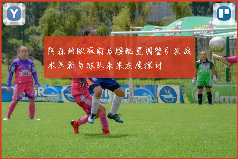 阿森纳欧冠前后腰配置调整引发战术革新与球队未来发展探讨