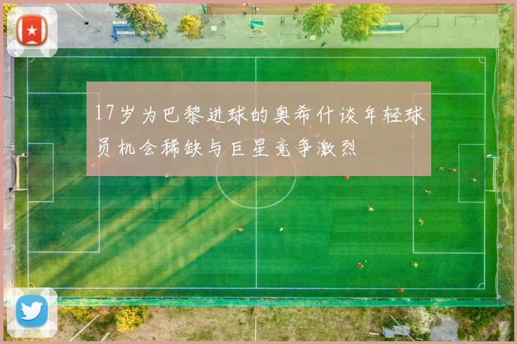 17岁为巴黎进球的奥希什谈年轻球员机会稀缺与巨星竞争激烈