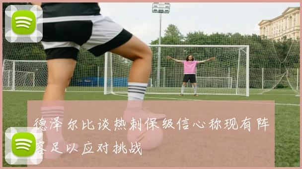 德泽尔比谈热刺保级信心称现有阵容足以应对挑战