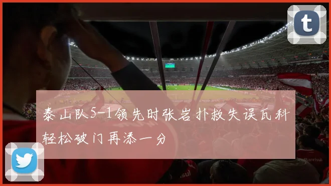 泰山队5-1领先时张岩扑救失误瓦科轻松破门再添一分