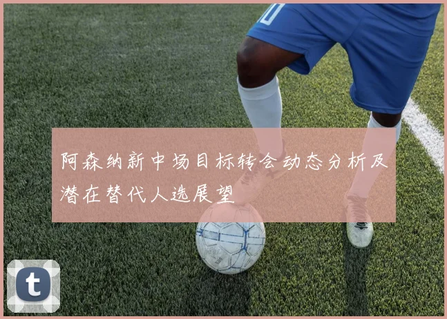 阿森纳新中场目标转会动态分析及潜在替代人选展望