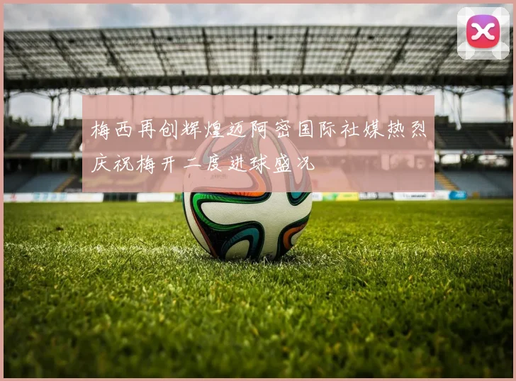 梅西再创辉煌迈阿密国际社媒热烈庆祝梅开二度进球盛况