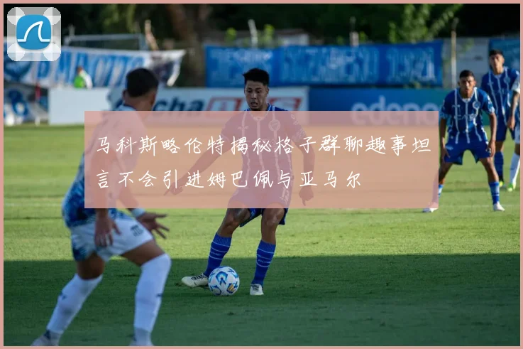 马科斯略伦特揭秘格子群聊趣事坦言不会引进姆巴佩与亚马尔