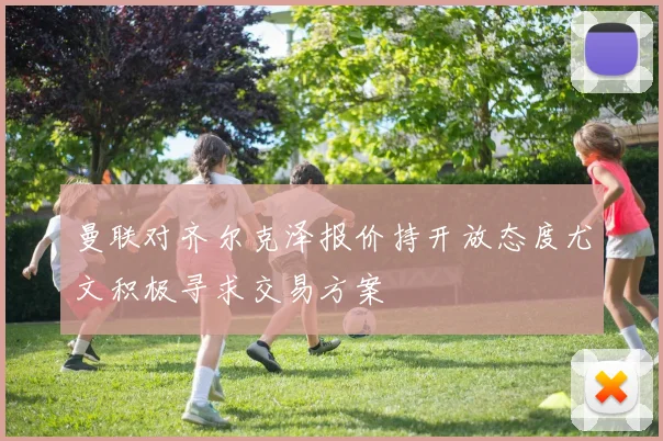 曼联对齐尔克泽报价持开放态度尤文积极寻求交易方案