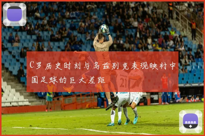C罗历史时刻与乌兹别克表现映衬中国足球的巨大差距
